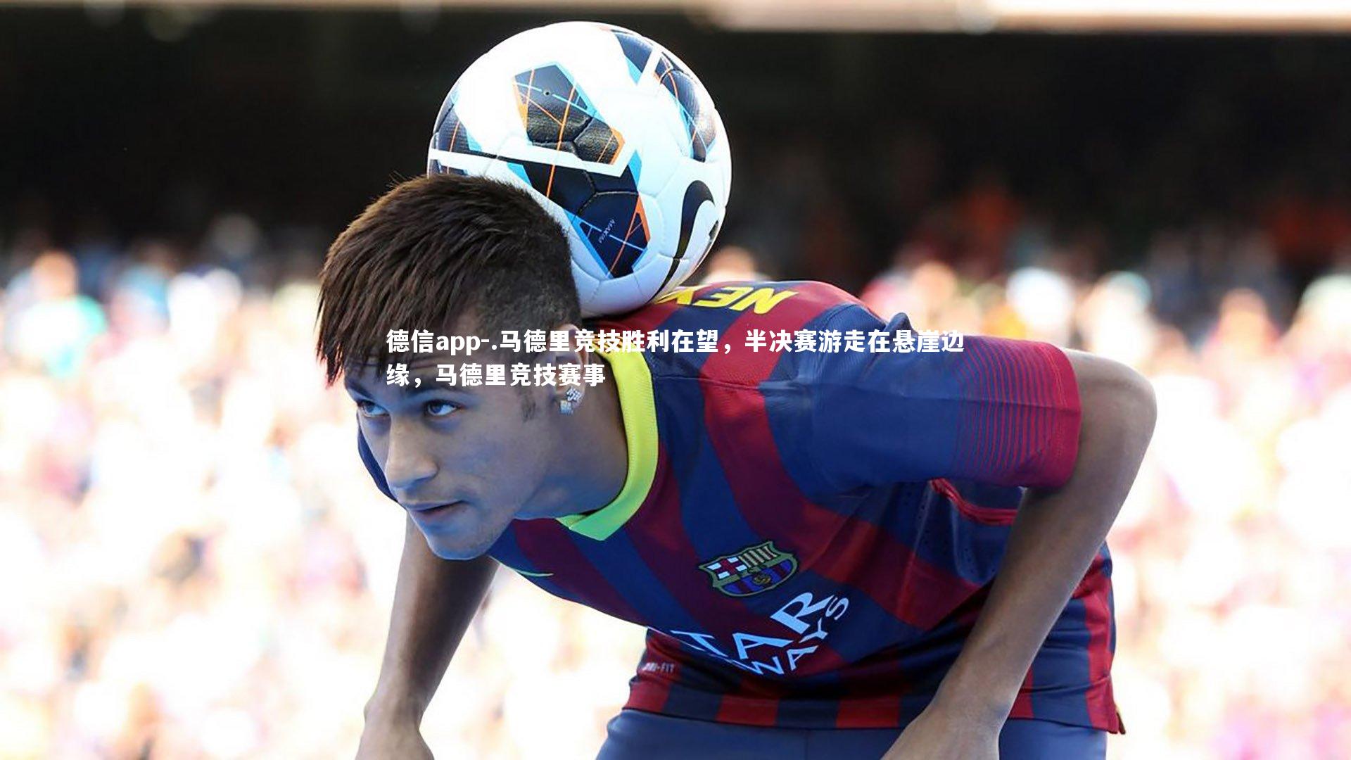 德信app-.马德里竞技胜利在望，半决赛游走在悬崖边缘，马德里竞技赛事